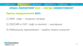 EMAIL МАРКЕТИНГ B2C – КОГДА ЭФФЕКТИВНО?
16
Прямой маркетингНепрямые продажи Как измеряем? Приемы E-commerce Долой мифы!
Промо-предложения B2C:
1) МИР: софт – вторник-четверг
2) РОССИЯ и СНГ: софт и контент – выходные
3) Мобильные приложения – знайте своего клиента!
 