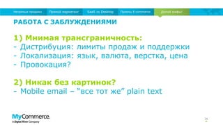 34
Долой мифы!Прямой маркетинг SaaS vs Desktop Приемы E-commerceНепрямые продажи
РАБОТА С ЗАБЛУЖДЕНИЯМИ
1) Мнимая трансграничность:
- Дистрибуция: лимиты продаж и поддержки
- Локализация: язык, валюта, верстка, цена
- Провокация?
2) Никак без картинок?
- Mobile email – “все тот же” plain text
 