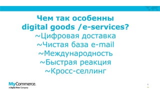 6
Чем так особенны
digital goods /e-services?
~Цифровая доставка
~Чистая база e-mail
~Международность
~Быстрая реакция
~Кросс-селлинг
 