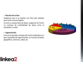  Elección de la lista
Asegúrese que si va alquilar una lista este validada
para evitar asuntos legales.
Si envía su propia base de datos, asegúrese de firmar
un contrato de confiabilidad de datos entre el
proveedor y usted.

 Segmentación
Una de las grandes ventajas del email marketing es su
gran capacidad de segmentación, en función de datos
geográficos, intereses, edad, etc.
 
