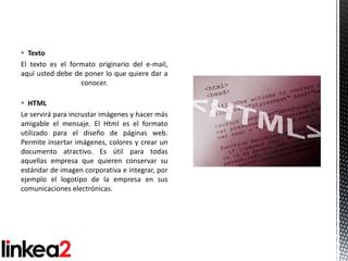  Texto
El texto es el formato originario del e-mail,
aquí usted debe de poner lo que quiere dar a
                  conocer.

 HTML
Le servirá para incrustar imágenes y hacer más
amigable el mensaje. El Html es el formato
utilizado para el diseño de páginas web.
Permite insertar imágenes, colores y crear un
documento atractivo. Es útil para todas
aquellas empresa que quieren conservar su
estándar de imagen corporativa e integrar, por
ejemplo el logotipo de la empresa en sus
comunicaciones electrónicas.
 