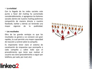  La viralidad
Con la llegada de las redes sociales este
punto a favor del mailing ha aumentado
considerablemente, si agregamos los botones
sociales dentro de nuestro mailing podremos
compartirlo de manera directa a nuestro
facebook, twitter y demás así teniendo una
mayor      vigencia   de    la    publicidad.

 Los resultados
Otra de las grande ventajas es que los
resultados se genera y se conocen con gran
rapidez, lo cual permite una mayor capacidad
de reacción y control sobre la campaña.
Es importante tener claro el sistema de
canalización de respuestas que acompaña a
cada campaña y sobre todo que el
procedimiento que tiene que realizar el
usuario sea claro (procedimiento a seguir por
teléfono, por web, por mail, etc)
 