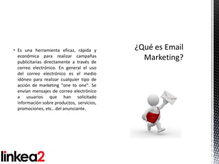  Es una herramienta eficaz, rápida y
  económica para realizar campañas
  publicitarias directamente a través de
  correo electrónico. En general el uso
  del correo electrónico es el medio
  idóneo para realizar cualquier tipo de
  acción de marketing "one to one". Se
  envían mensajes de correo electrónico
  a usuarios que han solicitado
  información sobre productos, servicios,
  promociones, etc...del anunciante.
 