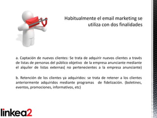 a. Captación de nuevos clientes: Se trata de adquirir nuevos clientes a través
de listas de personas del público objetivo de la empresa anunciante mediante
el alquiler de listas externas( no pertenecientes a la empresa anunciante)

b. Retención de los clientes ya adquiridos: se trata de retener a los clientes
anteriormente adquiridos mediante programas de fidelización. (boletines,
eventos, promociones, informativos, etc)
 