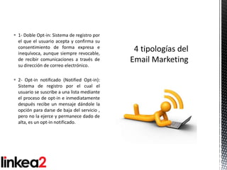  1- Doble Opt-in: Sistema de registro por
  el que el usuario acepta y confirma su
  consentimiento de forma expresa e
  inequívoca, aunque siempre revocable,
  de recibir comunicaciones a través de
  su dirección de correo electrónico.

 2- Opt-in notificado (Notified Opt-in):
  Sistema de registro por el cual el
  usuario se suscribe a una lista mediante
  el proceso de opt-in e inmediatamente
  después recibe un mensaje dándole la
  opción para darse de baja del servicio ,
  pero no la ejerce y permanece dado de
  alta, es un opt-in notificado.
 