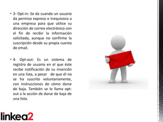 3- Opt-in: Se da cuando un usuario
  da permiso expreso e inequívoco a
  una empresa para que utilice su
  dirección de correo electrónico con
  el fin de recibir la información
  solicitada, aunque no confirme la
  suscripción desde su propia cuenta
  de email.

 4- Opt-out: Es un sistema de
  registro de usuario en el que éste
  recibe notificación de su inserción
  en una lista, a pesar de que él no
  se ha suscrito voluntariamente,
  con instrucciones de cómo darse
  de baja. También se le llama opt-
  out a la acción de darse de baja de
  una lista.
 