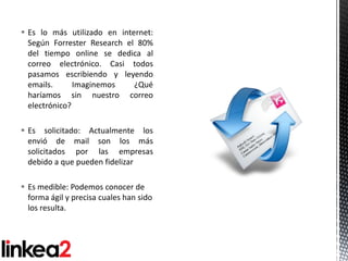  Es lo más utilizado en internet:
  Según Forrester Research el 80%
  del tiempo online se dedica al
  correo electrónico. Casi todos
  pasamos escribiendo y leyendo
  emails.      Imaginemos    ¿Qué
  haríamos sin nuestro correo
  electrónico?

 Es solicitado: Actualmente los
  envió de mail son los más
  solicitados por las empresas
  debido a que pueden fidelizar

 Es medible: Podemos conocer de
  forma ágil y precisa cuales han sido
  los resulta.
 