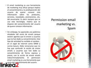  El email marketing es una herramienta
  de marketing muy eficaz porque implica
  el consentimiento y la predisposición del
  usuario de querer conocer más
  información sobre los productos,
  servicios, novedades, promociones, etc,
  del anunciante. Es decir siempre que se
  usa esta tecnología, implica que se
  dispone del consentimiento del usuario
  de querer conocer información.

 Sin embargo, ha aparecido una polémica
  alrededor del envío de emails porque
  existen agentes que lo envían a usuarios
  que no han dado su consentimiento. Este
  tipo de actividad ha recibido el nombre ,
  en el argot de internet como SPAM o
  correo basura. Debe remarcarse que no
  hay que confundir la acción de enviar
  emails a usuarios que han dado su
  consentimiento de forma expresa y
  previa, con la acción de enviar emails
  indiscriminadamente. El permission
  email marketing es una herramienta que
  parte del consentimiento del usuario
 