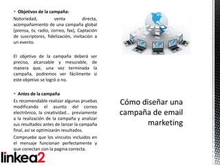  Objetivos de la campaña:
Notoriedad,          venta          directa,
acompañamiento de una campaña global
(prensa, tv, radio, correo, fax), Captación
de suscriptores, fidelización, invitación a
un evento.

El objetivo de la campaña deberá ser
preciso, alcanzable y mesurable, de
manera que, una vez terminada la
campaña, podremos ver fácilmente si
este objetivo se logró o no.

 Antes de la campaña
Es recomendable realizar algunas pruebas
modificando el asunto del correo
electrónico, la creatividad... previamente
a la realización de la campaña y analizar
sus resultados antes de lanzar la campaña
final, así se optimizarán resultados.
Compruebe que los vínculos incluidos en
el mensaje funcionan perfectamente y
que conectan con la pagina correcta.
 