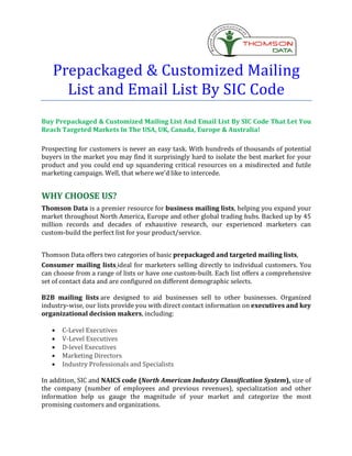 Prepackaged & Customized Mailing
     List and Email List By SIC Code
Buy Prepackaged & Customized Mailing List And Email List By SIC Code That Let You
Reach Targeted Markets In The USA, UK, Canada, Europe & Australia!

Prospecting for customers is never an easy task. With hundreds of thousands of potential
buyers in the market you may find it surprisingly hard to isolate the best market for your
product and you could end up squandering critical resources on a misdirected and futile
marketing campaign. Well, that where we'd like to intercede.


WHY CHOOSE US?
Thomson Data is a premier resource for business mailing lists, helping you expand your
market throughout North America, Europe and other global trading hubs. Backed up by 45
million records and decades of exhaustive research, our experienced marketers can
custom-build the perfect list for your product/service.


Thomson Data offers two categories of basic prepackaged and targeted mailing lists,
Consumer mailing lists ideal for marketers selling directly to individual customers. You
can choose from a range of lists or have one custom-built. Each list offers a comprehensive
set of contact data and are configured on different demographic selects.

B2B mailing lists are designed to aid businesses sell to other businesses. Organized
industry-wise, our lists provide you with direct contact information on executives and key
organizational decision makers, including:

   ·   C-Level Executives
   ·   V-Level Executives
   ·   D-level Executives
   ·   Marketing Directors
   ·   Industry Professionals and Specialists

In addition, SIC and NAICS code (North American Industry Classification System), size of
the company (number of employees and previous revenues), specialization and other
information help us gauge the magnitude of your market and categorize the most
promising customers and organizations.
 