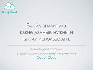Александров Виталий,
управляющий студии емейл маркетинга
Out of Cloud
Емейл аналитика:
какие данные нужны и
как их использовать
 