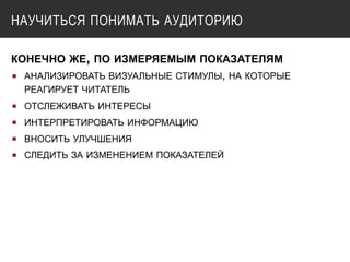 НАУЧИТЬСЯ ПОНИМАТЬ АУДИТОРИЮ
КОНЕЧНО ЖЕ, ПО ИЗМЕРЯЕМЫМ ПОКАЗАТЕЛЯМ
▪ АНАЛИЗИРОВАТЬ ВИЗУАЛЬНЫЕ СТИМУЛЫ, НА КОТОРЫЕ
РЕАГИРУЕТ ЧИТАТЕЛЬ
▪ ОТСЛЕЖИВАТЬ ИНТЕРЕСЫ
▪ ИНТЕРПРЕТИРОВАТЬ ИНФОРМАЦИЮ
▪ ВНОСИТЬ УЛУЧШЕНИЯ
▪ СЛЕДИТЬ ЗА ИЗМЕНЕНИЕМ ПОКАЗАТЕЛЕЙ
 