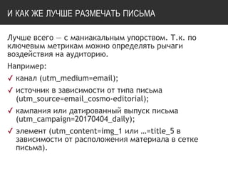И КАК ЖЕ ЛУЧШЕ РАЗМЕЧАТЬ ПИСЬМА
Лучше всего — с маниакальным упорством. Т.к. по
ключевым метрикам можно определять рычаги
воздействия на аудиторию.
Например:
✓ канал (utm_medium=email);
✓ источник в зависимости от типа письма
(utm_source=email_cosmo-editorial);
✓ кампания или датированный выпуск письма
(utm_campaign=20170404_daily);
✓ элемент (utm_content=img_1 или …=title_5 в
зависимости от расположения материала в сетке
письма).
 