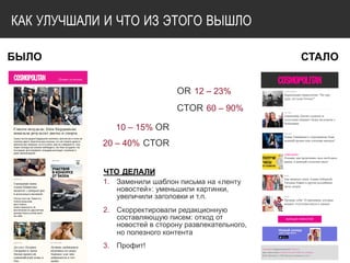КАК УЛУЧШАЛИ И ЧТО ИЗ ЭТОГО ВЫШЛО
БЫЛО
10 – 15% OR
20 – 40% CTOR
СТАЛО
OR 12 – 23%
CTOR 60 – 90% 
ЧТО ДЕЛАЛИ
1. Заменили шаблон письма на «ленту
новостей»: уменьшили картинки,
увеличили заголовки и т.п.
2. Скорректировали редакционную
составляющую писем: отход от
новостей в сторону развлекательного,
но полезного контента
3. Профит!
 