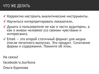 ЧТО ЖЕ ДЕЛАТЬ
✓ Корректно настроить аналитические инструменты.
✓ Научиться интерпретировать показатели.
✓ Думать о пользователе не как о части аудитории, а
как о живом человеке (со своими чувствами и
интересами).
✓ Email — это второй статичный формат для медиа
(после печатного выпуска). Это продукт. Сочетание
формы и содержания. Помните об этом.
На связи!
facebook/o.burikova
Ольга Бурикова
 