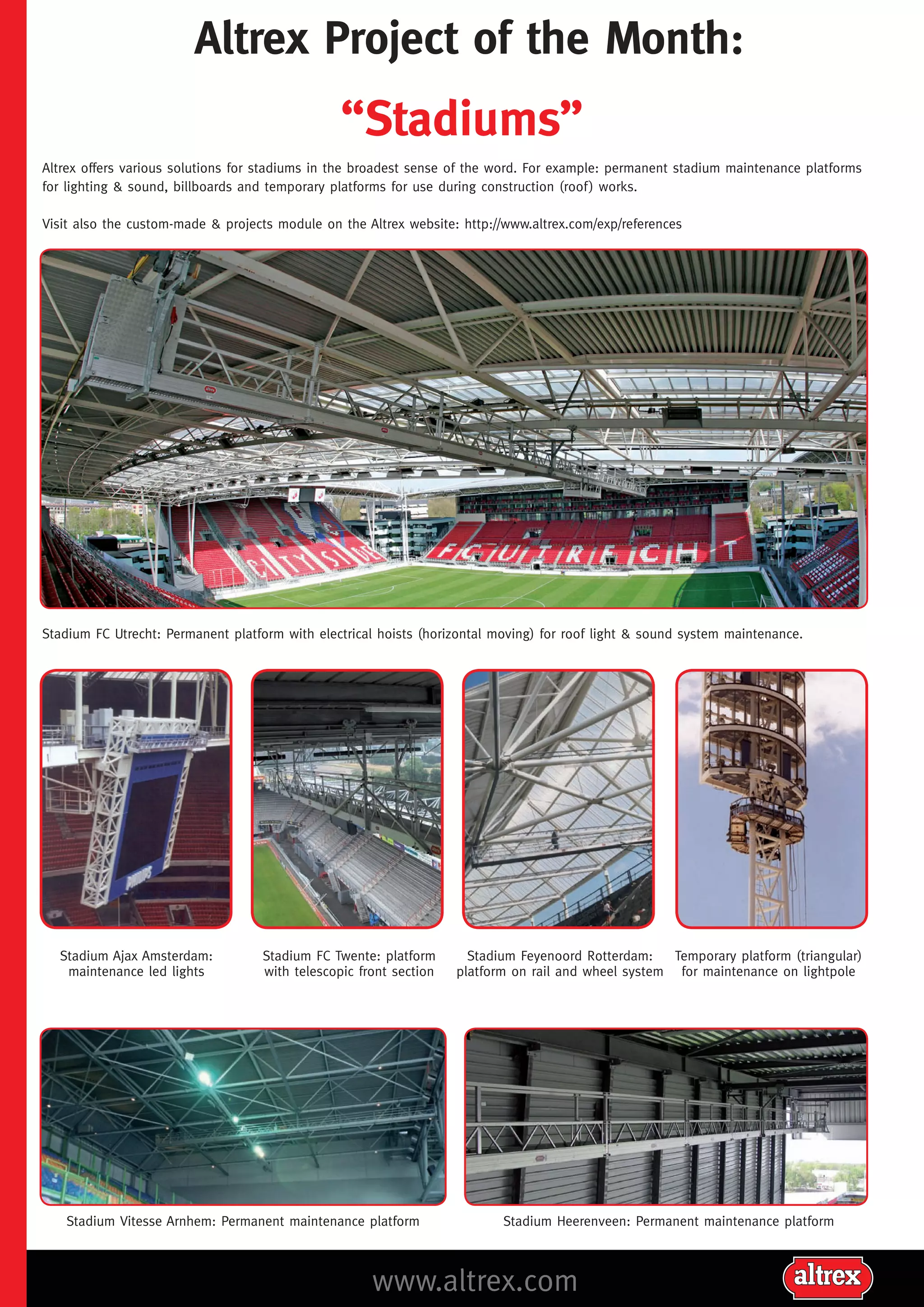 Altrex Project of the Month:
“Stadiums”
Altrex offers various solutions for stadiums in the broadest sense of the word. For example: permanent stadium maintenance platforms
for lighting & sound, billboards and temporary platforms for use during construction (roof ) works.
Visit also the custom-made & projects module on the Altrex website: http://www.altrex.com/exp/references
Stadium FC Utrecht: Permanent platform with electrical hoists (horizontal moving) for roof light & sound system maintenance.
Stadium Ajax Amsterdam:
maintenance led lights
Stadium FC Twente: platform
with telescopic front section
Stadium Vitesse Arnhem: Permanent maintenance platform
Stadium Feyenoord Rotterdam:
Temporary platform (triangular)
platform on rail and wheel system for maintenance on lightpole
Stadium Heerenveen: Permanent maintenance platform
www.altrex.com