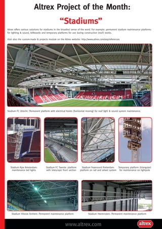 Altrex Project of the Month:

“Stadiums”
Altrex offers various solutions for stadiums in the broadest sense of the word. For example: permanent stadium maintenance platforms
for lighting & sound, billboards and temporary platforms for use during construction (roof ) works.
Visit also the custom-made & projects module on the Altrex website: http://www.altrex.com/exp/references

Stadium FC Utrecht: Permanent platform with electrical hoists (horizontal moving) for roof light & sound system maintenance.

Stadium Ajax Amsterdam:
maintenance led lights

Stadium FC Twente: platform
with telescopic front section

Stadium Vitesse Arnhem: Permanent maintenance platform

Stadium Feyenoord Rotterdam:
Temporary platform (triangular)
platform on rail and wheel system for maintenance on lightpole

Stadium Heerenveen: Permanent maintenance platform

www.altrex.com

 