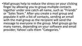• Mail groups help to reduce the stress on your clicking
finger by allowing you to group multiple contacts
together under one catch-all name, such as "Friends"
or "Sales Team." After you create a mail group and
populate it with a list of contacts, sending an email
with the mail group as the recipient will send the
message to everyone in the group. Mail groups go by
many names, depending on your software and email
provider; Yahoo! calls them "Categories."

 