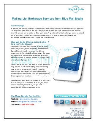 Mailing List Brokerage Services from Blue Mail Media 
List Brokerage 
If there is any ideal formula for marketing success, then it has to follow this three-fold approach 
- hitting the right names in the right way by working with the right email acquisition partner. 
And this is what can be called as Blue Mail Media's specialty. Our List brokerage works as a third 
party consultant to all direct marketing requirements of businesses with our extensive 
knowledge and expertise in list buying and mail planning. 
Blue Mail Media Inc 
300, E Royal Lane 
Suite 127 Irving, TX 75039 
Ph : 1-888-494-0588 
Mail : sales@bluemailmedia.com 
Blue Mail Media Offering As List Broker - A 
Deal Not To Be Missed!! 
We always believed that the best of learning can 
come only when you work directly with the client. 
By working intimately, we understand their 
requirements from basic level to uncover the most 
complex result. With its List brokerage Blue Mail 
Media promises to release new list of opportunities 
and untapped prospects. 
We do not only aim for list buying, rather we take a 
step further to act as marketing partners seeking 
new avenues for customer growth including 
strategic partnerships, inert media, interactive 
marketing and many more, thus it's here where List 
Brokerage comes in action. 
Whether you are a seasoned marketer or a budding 
B2B or SMB; Blue Mail Media shall be your ideal 
choice for a truly innovative, unique and 
exceptional List brokerage experience. 
For More Details Contact Us: 
Website: bluemailmedia.com 
Email: sales@bluemailmedia.com 
Toll Free: 1-888-494-0588 
