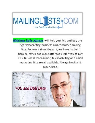 Mailing Lists Xpress will help you find and buy the
right marketing business and consumer mailing
lists. For more than 20 years, we have made it
simpler, faster and more affordable for you to buy
lists. Business, consumer, telemarketing and email
marketing lists are all available. Always fresh and
super clean.
 
