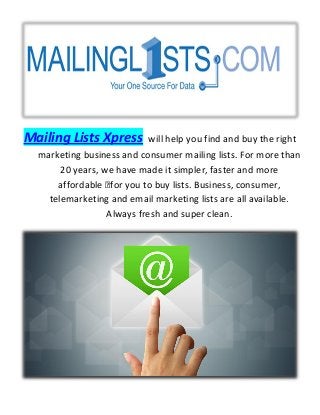Mailing Lists Xpress will help you find and buy the right
marketing business and consumer mailing lists. For more than
20 years, we have made it simpler, faster and more
affordable for you to buy lists. Business, consumer,
telemarketing and email marketing lists are all available.
Always fresh and super clean.
 