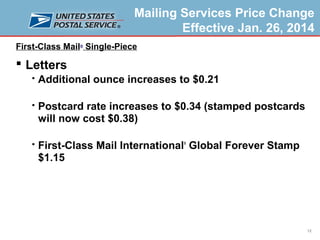 Mailing Services Price Change
Effective Jan. 26, 2014
First-Class Mail® Single-Piece

 Letters


Additional ounce increases to $0.21



Postcard rate increases to $0.34 (stamped postcards
will now cost $0.38)



First-Class Mail International Global Forever Stamp
$1.15
®

12

 