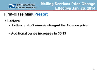 Mailing Services Price Change
Effective Jan. 26, 2014

First-Class Mail® Presort
 Letters




Letters up to 2 ounces charged the 1-ounce price
Additional ounce increases to $0.13

14

 