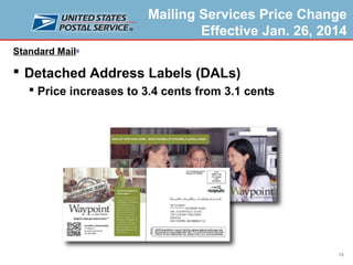 Mailing Services Price Change
Effective Jan. 26, 2014
Standard Mail®

 Detached Address Labels (DALs)
 Price increases to 3.4 cents from 3.1 cents

18

 