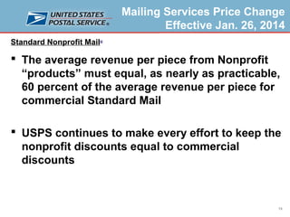 Mailing Services Price Change
Effective Jan. 26, 2014
Standard Nonprofit Mail®

 The average revenue per piece from Nonprofit
“products” must equal, as nearly as practicable,
60 percent of the average revenue per piece for
commercial Standard Mail
 USPS continues to make every effort to keep the
nonprofit discounts equal to commercial
discounts

19

 