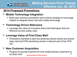 Mailing Services Price Change
Effective Jan. 26, 2014
2014 Proposed Promotions
 Mobile Technology Integration
►

Build upon previous promotions and continue strategy to encourage
mailers to integrate direct mail with mobile technology

 Technology Drives Relevance
►

Leverage the value of innovative direct mail techniques that are
effective but less widely used

 Leverage Value of First-Class Mail®
►

Promotions intended to slow the declining volume trends and ensure
reply mail and FCM advertising remain a relevant part of the FCM
mix

 New Customer Acquisition
►

Program to provide incentive for new small business customers to
24
try direct mail
Pending USPS and PRC approval

 