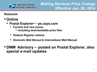 Mailing Services Price Change
Effective Jan. 26, 2014
Resources

 Online
 Postal Explorer® ─ pe.usps.com
 Current and new prices
 Including downloadable price files
 Federal Register notices
 Domestic Mail Manual & International Mail Manual

 DMM Advisory ─ posted on Postal Explorer, also
special e-mail updates
®

26

 