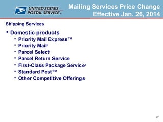 Mailing Services Price Change
Effective Jan. 26, 2014
Shipping Services

 Domestic products








Priority Mail Express™
Priority Mail®
Parcel Select®
Parcel Return Service
First-Class Package Service®
Standard Post™
Other Competitive Offerings

27

 