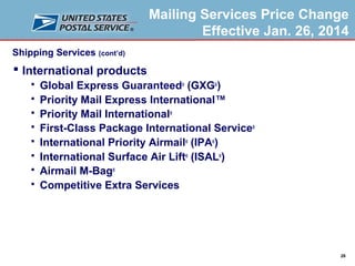 Mailing Services Price Change
Effective Jan. 26, 2014
Shipping Services (cont’d)

 International products









Global Express Guaranteed® (GXG®)
Priority Mail Express International™
Priority Mail International®
First-Class Package International Service®
International Priority Airmail® (IPA®)
International Surface Air Lift® (ISAL®)
Airmail M-Bag®
Competitive Extra Services

28

 