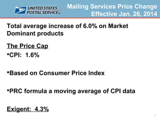 Mailing Services Price Change
Effective Jan. 26, 2014
Total average increase of 6.0% on Market
Dominant products
The Price Cap
CPI: 1.6%
Based on Consumer Price Index
PRC formula a moving average of CPI data

Exigent: 4.3%
3

 