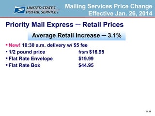 Mailing Services Price Change
Effective Jan. 26, 2014

Priority Mail Express ─ Retail Prices
Average Retail Increase ─ 3.1%
 New! 10:30 a.m. delivery w/ $5 fee
 1/2 pound price
from $16.95
 Flat Rate Envelope
$19.99
 Flat Rate Box
$44.95

30 30

 