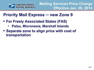 Mailing Services Price Change
Effective Jan. 26, 2014

Priority Mail Express ─ new Zone 9
 For Freely Associated States (FAS)


Palau, Micronesia, Marshall Islands

 Separate zone to align price with cost of
transportation

31 31

 