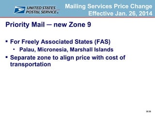 Mailing Services Price Change
Effective Jan. 26, 2014

Priority Mail ─ new Zone 9
 For Freely Associated States (FAS)


Palau, Micronesia, Marshall Islands

 Separate zone to align price with cost of
transportation

35 35

 
