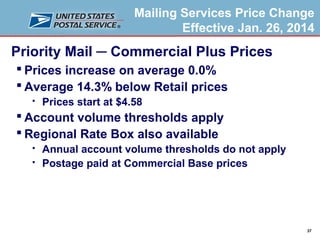 Mailing Services Price Change
Effective Jan. 26, 2014

Priority Mail ─ Commercial Plus Prices
 Prices increase on average 0.0%
 Average 14.3% below Retail prices


Prices start at $4.58

 Account volume thresholds apply
 Regional Rate Box also available



Annual account volume thresholds do not apply
Postage paid at Commercial Base prices

37

 