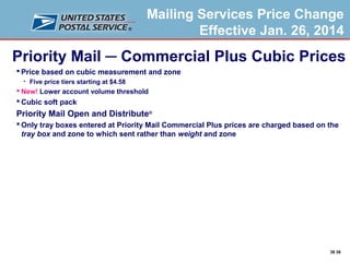 Mailing Services Price Change
Effective Jan. 26, 2014

Priority Mail ─ Commercial Plus Cubic Prices
 Price based on cubic measurement and zone


Five price tiers starting at $4.58

 New! Lower account volume threshold

 Cubic soft pack

Priority Mail Open and Distribute®
 Only tray boxes entered at Priority Mail Commercial Plus prices are charged based on the
tray box and zone to which sent rather than weight and zone

38 38

 