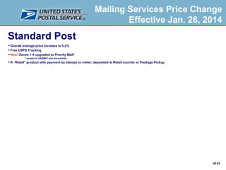 Mailing Services Price Change
Effective Jan. 26, 2014

Standard Post
 Overall average price increase is 5.2%
 Free USPS Tracking
 New! Zones 1-4 upgraded to Priority Mail*
* except for HAZMAT and live animals

 A “Retail” product with payment by stamps or meter; deposited at Retail counter or Package Pickup

42 42

 