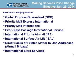 Mailing Services Price Change
Effective Jan. 26, 2014
International Shipping Services

 Global Express Guaranteed (GXG)
 Priority Mail Express International
 Priority Mail International
 First-Class Package International Service
 International Priority Airmail (IPA)
 International Surface Air Lift (ISAL)
 Direct Sacks of Printed Matter to One Addressee
(Airmail M-bags)
 International Extra Services
43

 