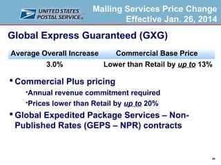 Mailing Services Price Change
Effective Jan. 26, 2014

Global Express Guaranteed (GXG)
Average Overall Increase

Commercial Base Price

3.0%

Lower than Retail by up to 13%

 Commercial Plus pricing
Annual revenue commitment required
Prices lower than Retail by up to 20%


 Global Expedited Package Services – NonPublished Rates (GEPS – NPR) contracts

44

 