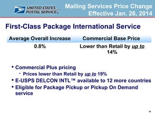 Mailing Services Price Change
Effective Jan. 26, 2014

First-Class Package International Service
Average Overall Increase

Commercial Base Price

0.8%

Lower than Retail by up to
14%

 Commercial Plus pricing


Prices lower than Retail by up to 19%

 E-USPS DELCON INTL™ available to 12 more countries
 Eligible for Package Pickup or Pickup On Demand
service

45

 