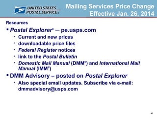 Mailing Services Price Change
Effective Jan. 26, 2014
Resources

 Postal Explorer® ─ pe.usps.com






Current and new prices
downloadable price files
Federal Register notices
link to the Postal Bulletin
Domestic Mail Manual (DMM®) and International Mail
Manual (IMM®)

 DMM Advisory – posted on Postal Explorer


Also special email updates. Subscribe via e-mail:
dmmadvisory@usps.com

47

 