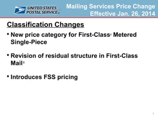 Mailing Services Price Change
Effective Jan. 26, 2014

Classification Changes
 New price category for First-Class® Metered

Single-Piece
 Revision of residual structure in First-Class

Mail ®
 Introduces FSS pricing

5

 