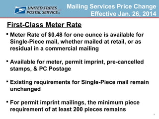 Mailing Services Price Change
Effective Jan. 26, 2014

First-Class Meter Rate
 Meter Rate of $0.48 for one ounce is available for

Single-Piece mail, whether mailed at retail, or as
residual in a commercial mailing
 Available for meter, permit imprint, pre-cancelled

stamps, & PC Postage
 Existing requirements for Single-Piece mail remain

unchanged
 For permit imprint mailings, the minimum piece

requirement of at least 200 pieces remains
6

 