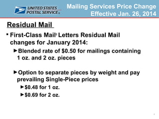Mailing Services Price Change
Effective Jan. 26, 2014

Residual Mail
 First-Class Mail® Letters Residual Mail

changes for January 2014:
►Blended rate of $0.50 for mailings containing

1 oz. and 2 oz. pieces
►Option to separate pieces by weight and pay

prevailing Single-Piece prices
►$0.48 for 1 oz.
►$0.69 for 2 oz.

7

 