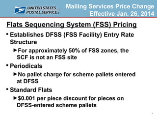 Mailing Services Price Change
Effective Jan. 26, 2014

Flats Sequencing System (FSS) Pricing
 Establishes DFSS (FSS Facility) Entry Rate

Structure
►For approximately 50% of FSS zones, the

SCF is not an FSS site
 Periodicals
►No pallet charge for scheme pallets entered

at DFSS
 Standard Flats
►$0.001 per piece discount for pieces on

DFSS-entered scheme pallets
8

 