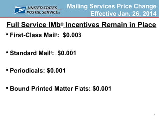 Mailing Services Price Change
Effective Jan. 26, 2014

Full Service IMb® Incentives Remain in Place
 First-Class Mail®: $0.003
 Standard Mail®: $0.001
 Periodicals: $0.001
 Bound Printed Matter Flats: $0.001

9

 