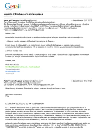 Petia Cervera Krupova <petiacervera@gmail.com>



urgents introduccions de les peces
9 mensajes

oscar abril ascaso <oscar@umesdos.com>                                            4 de octubre de 2012 11:10
Para: Manzanal S Almudena CULTURA <almudena@ajsabadell.cat>
Cc: Cooperativa General Humana <info@cooperativageneralhumana.org>, Alvaro <alvaro@ramirez.nu>, christina
schultz <schultzen101@yahoo.de>, MARCELA JACARILLA <marlajacarilla@gmail.com>, Jose Begega
<josebegega@googlemail.com>, Marc Vives <marcus.vives@gmail.com>, Petia Cervera Krupova
<petiacervera@gmail.com>, xy_suria2005@yahoo.es

 hola a todas.

 como os ha comentado almudena, es absolutamente urgente le hagais llegar hoy a ella un mensaje con:

 1. título de vuestra pieza en el I Festival Internacional de Teatre....

 2. seis lineas de introducción a la pieza (si seis lineas hablando de la pieza os parece mucho, podeis
 complementar las lineas con alguna info al respecto de vosotros mismos y vuestra experiencia escénica).

 3. link de vuestra web.

 por cierto, tenemos una nueva artista y una nueva pieza en el cartel: Petia Cervera Krupova (artista residente en
 nauestruch, aunque probablemente no hayais coincidido con ella).

 saludos, oaa.

 Oscar Abril Ascaso
 UmésDos I Gestió creativa per a l’acció cultural
 www.umesdos.com
 oscar@umesdos.com
 +936761309



Petia Cervera Krupova <petiacervera@gmail.com>                                            5 de octubre de 2012 11:37
Para: oscar abril ascaso <oscar@umesdos.com>
Cc: Manzanal S Almudena CULTURA <almudena@ajsabadell.cat>

 Hola Oscar y Almudena. Disculpad el retraso, os envío la explicación de mi obra.


 прегръдки и целувки
 Petia



 LA GUERRA DEL GOLFO NO HA TENIDO LUGAR

 El 17 de enero de 1991 se inició la guerra del Golfo con el bombardeo de Bagdad que, por primera vez en la
 historia, era trasmitido en directo por la cadena CNN. El mundo occidental se quedó paralizado ante una serie de
 puntos y luces verdes que salpicaban las pantallas de televisión. El espectador se posicionaba en la mirada
 subjetiva del supuesto futuro soldado contemporáneo, pero posteriormente se demostró que las cosas no serían
 tan fáciles. En este formato las víctimas pasaban a convertirse en concepto, los objetivos eran manchas negras –
 unos objetivos que además resultaron falsos– y las explosiones eran destellos verdes. La guerra pretendía en ese
 momento ceder el protagonismo a lo estético y perdonar con indulgencia a sus verdugos.

 Ante este nuevo formato de guerra, ganada de antemano, donde un agente en total supremacía invade a otro con
 fines económicos y publicitarios, Jean Baudrillard publicó en 1991 el libro “LA GUERRA DEL GOLFO NO HA
 TENIDO LUGAR” y escribió al respecto “Puesto que esta guerra ya estaba ganada de antemano, jamás
 